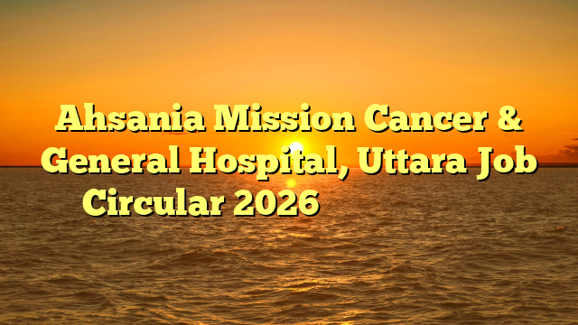 Ahsania Mission Cancer & General Hospital, Uttara Job Circular 2026 ❤️ নতুন নিয়োগ ❤️